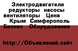 Электродвигатели,редукторы, насосы, вентиляторы › Цена ­ 100 - Крым, Симферополь Бизнес » Оборудование   